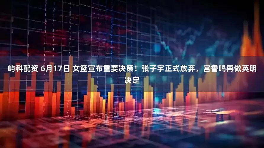 屿科配资 6月17日 女篮宣布重要决策！张子宇正式放弃，宫鲁鸣再做英明决定
