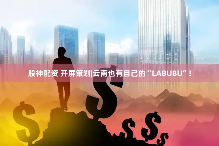 股神配资 开屏策划|云南也有自己的“LABUBU”!