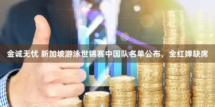金诚无忧 新加坡游泳世锦赛中国队名单公布，全红婵缺席
