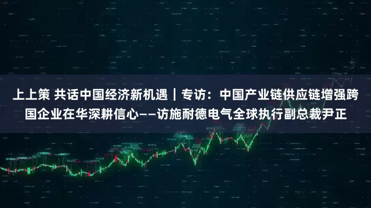 上上策 共话中国经济新机遇｜专访：中国产业链供应链增强跨国企业在华深耕信心——访施耐德电气全球执行副总裁尹正