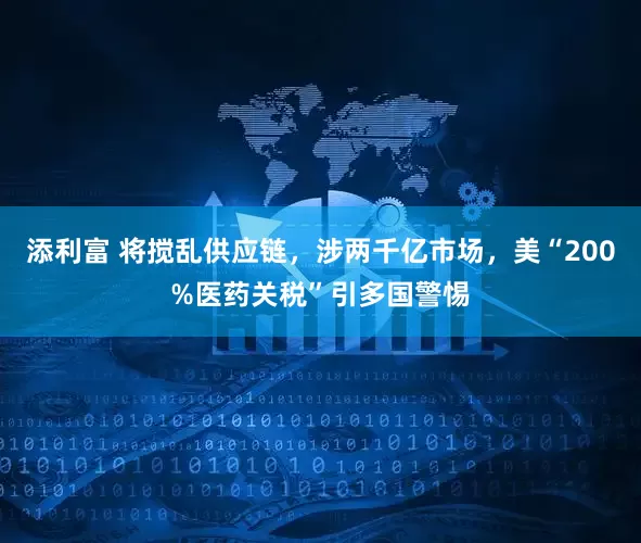 添利富 将搅乱供应链，涉两千亿市场，美“200%医药关税”引多国警惕