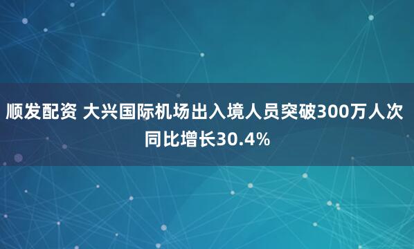 顺发配资 大兴国际机场出入境人员突破300万人次 同比增长30.4%