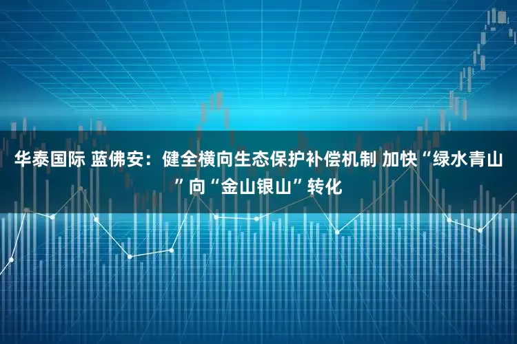 华泰国际 蓝佛安：健全横向生态保护补偿机制 加快“绿水青山”向“金山银山”转化