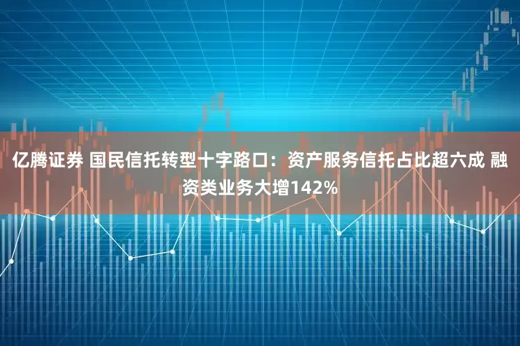 亿腾证券 国民信托转型十字路口：资产服务信托占比超六成 融资类业务大增142%