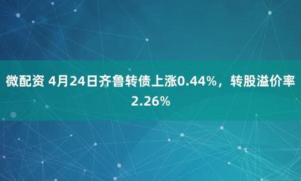 微配资 4月24日齐鲁转债上涨0.44%，转股溢价率2.26%
