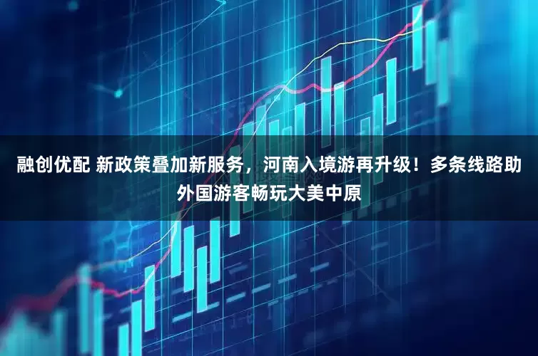 融创优配 新政策叠加新服务，河南入境游再升级！多条线路助外国游客畅玩大美中原