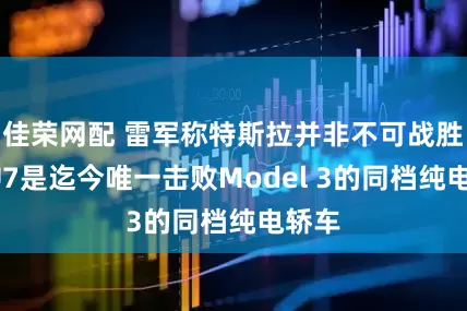 佳荣网配 雷军称特斯拉并非不可战胜：SU7是迄今唯一击败Model 3的同档纯电轿车