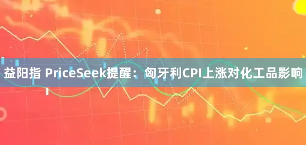 益阳指 PriceSeek提醒：匈牙利CPI上涨对化工品影响