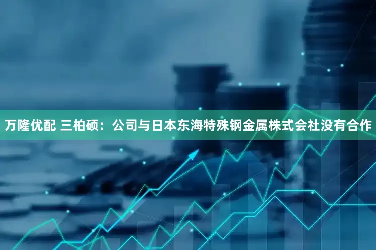 万隆优配 三柏硕：公司与日本东海特殊钢金属株式会社没有合作