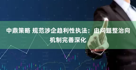 中鼎策略 规范涉企趋利性执法：由问题整治向机制完善深化