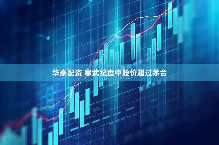 华泰配资 寒武纪盘中股价超过茅台